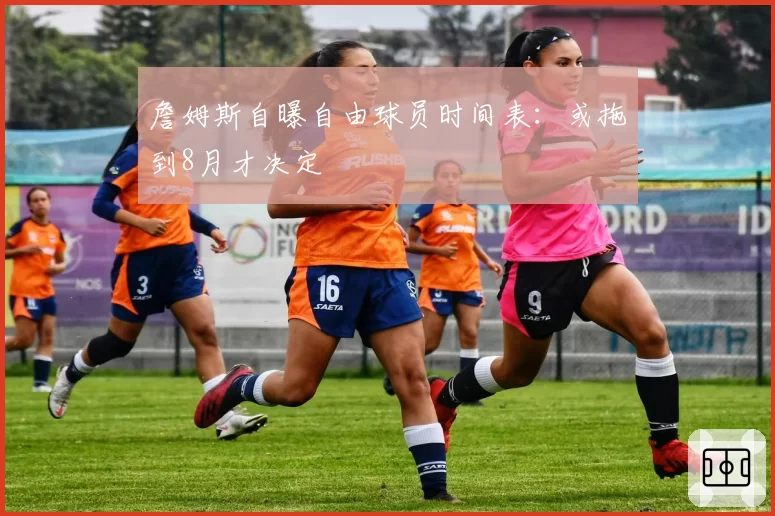 詹姆斯自曝自由球员时间表：或拖到8月才决定