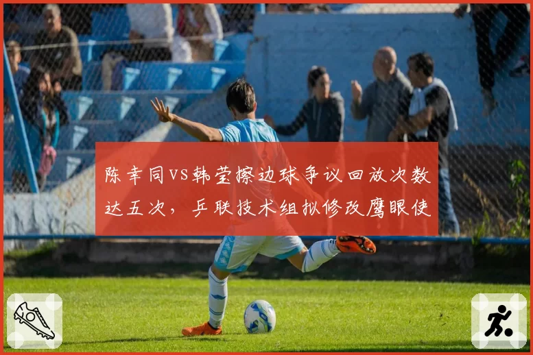 陈幸同vs韩莹擦边球争议回放次数达五次，乒联技术组拟修改鹰眼使用流程