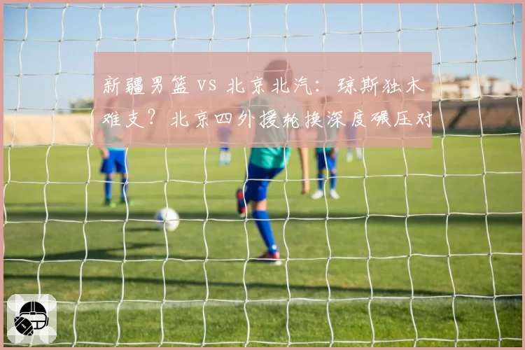 新疆男篮 vs 北京北汽：琼斯独木难支？北京四外援轮换深度碾压对手