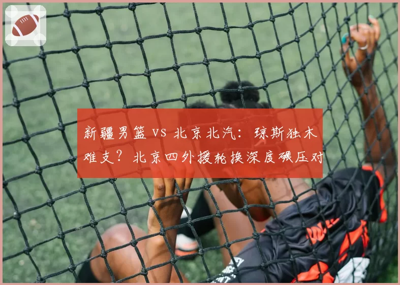 新疆男篮 vs 北京北汽：琼斯独木难支？北京四外援轮换深度碾压对手
