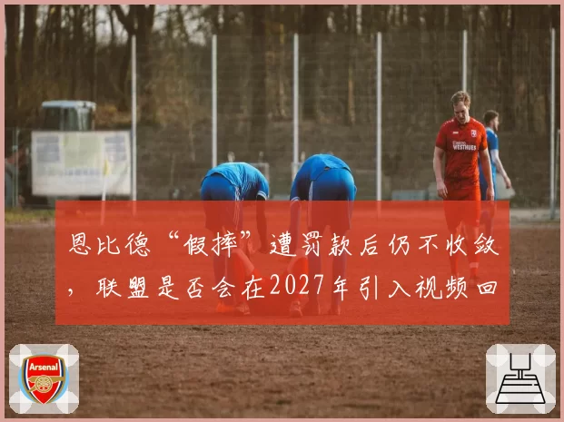 恩比德“假摔”遭罚款后仍不收敛，联盟是否会在2027年引入视频回放处罚制