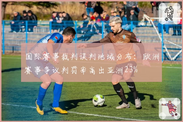 国际赛事裁判误判地域分布:欧洲赛事争议判罚率高出亚洲23%