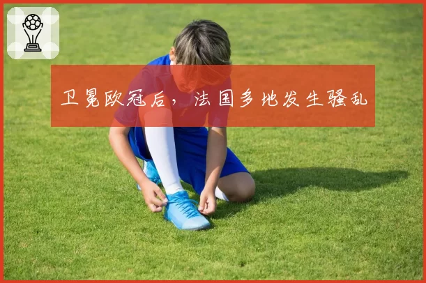 卫冕欧冠后，法国多地发生骚乱
