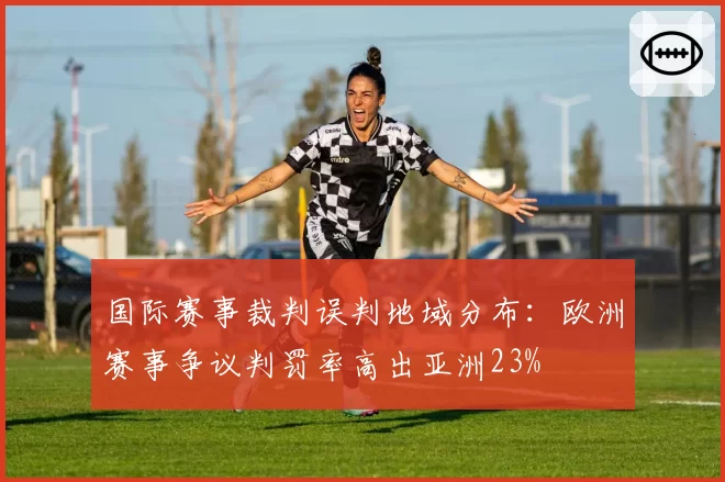 国际赛事裁判误判地域分布:欧洲赛事争议判罚率高出亚洲23%