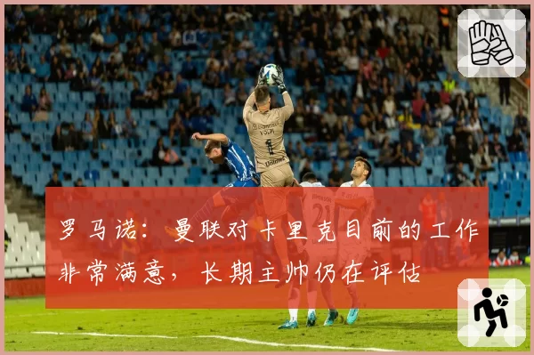 罗马诺:曼联对卡里克目前的工作非常满意,长期主帅仍在评估