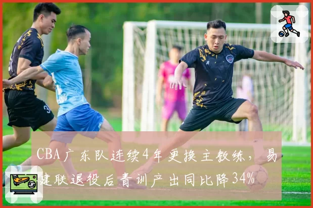 CBA广东队连续4年更换主教练，易建联退役后青训产出同比降34%