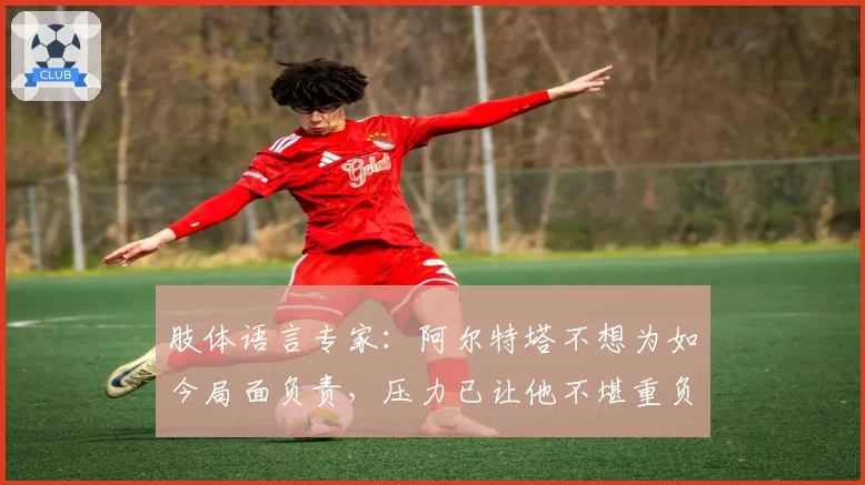 肢体语言专家：阿尔特塔不想为如今局面负责，压力已让他不堪重负