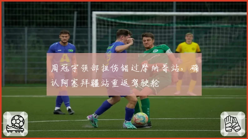 周冠宇颈部扭伤错过摩纳哥站，确认阿塞拜疆站重返驾驶舱