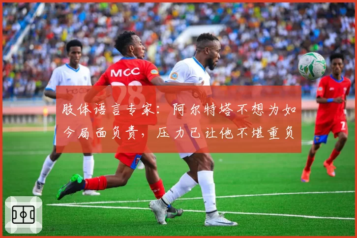 肢体语言专家：阿尔特塔不想为如今局面负责，压力已让他不堪重负