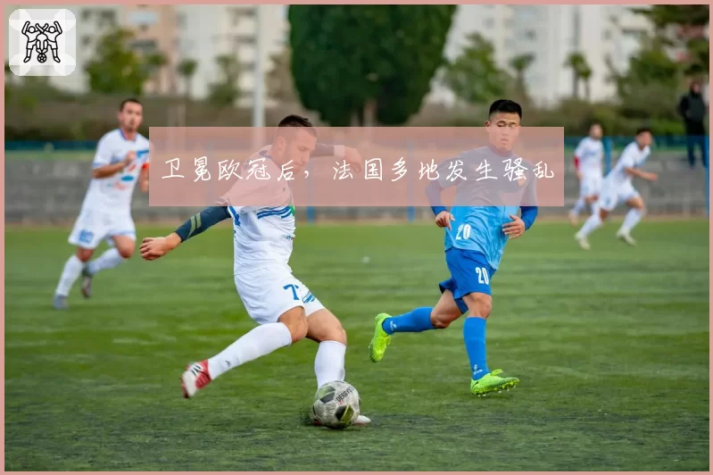 卫冕欧冠后，法国多地发生骚乱