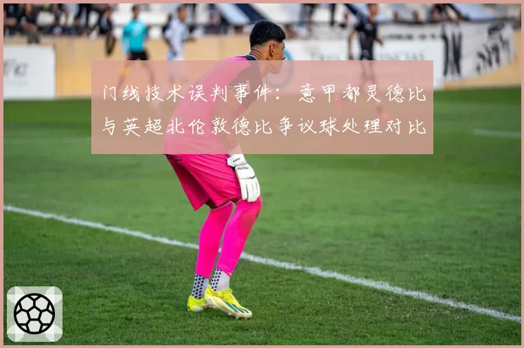 门线技术误判事件：意甲都灵德比与英超北伦敦德比争议球处理对比