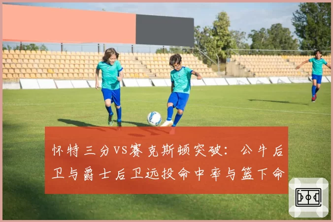 怀特三分vs赛克斯顿突破：公牛后卫与爵士后卫远投命中率与篮下命中率PK