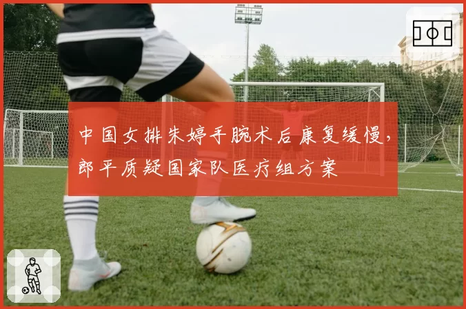 中国女排朱婷手腕术后康复缓慢，郎平质疑国家队医疗组方案