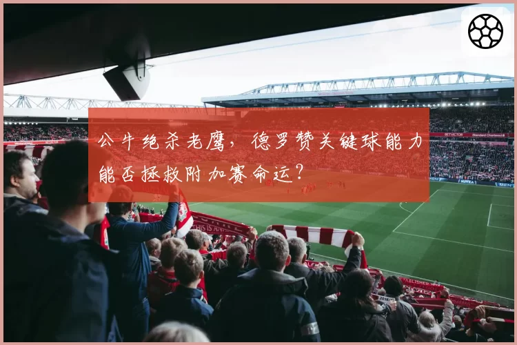 公牛绝杀老鹰，德罗赞关键球能力能否拯救附加赛命运？
