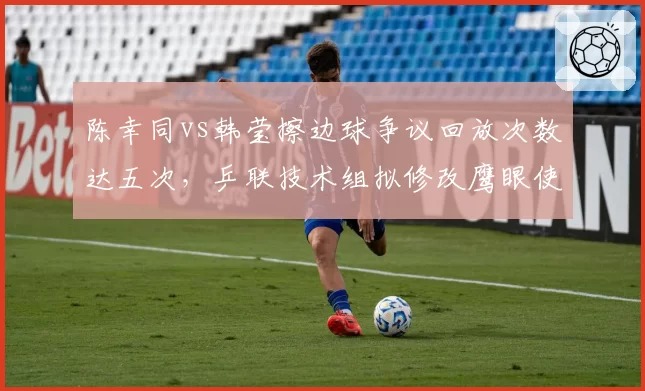 陈幸同vs韩莹擦边球争议回放次数达五次，乒联技术组拟修改鹰眼使用流程