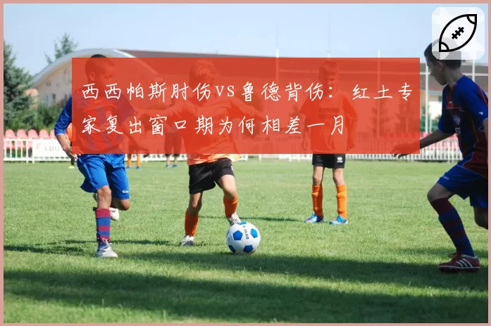西西帕斯肘伤vs鲁德背伤：红土专家复出窗口期为何相差一月