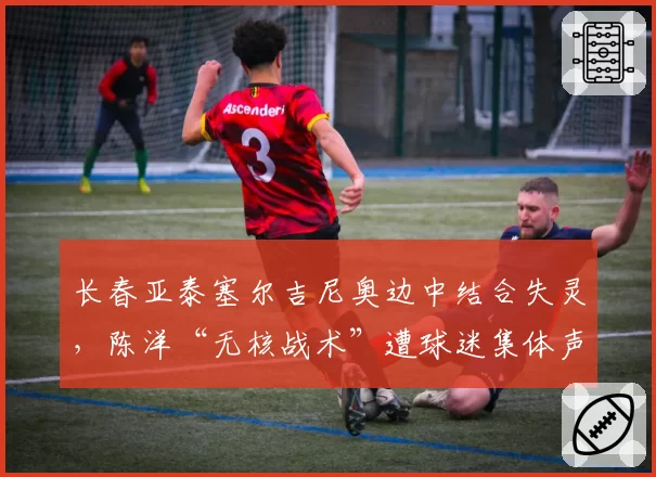 长春亚泰塞尔吉尼奥边中结合失灵，陈洋“无核战术”遭球迷集体声讨
