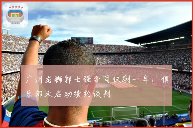 广州龙狮郭士强合同仅剩一年，俱乐部未启动续约谈判