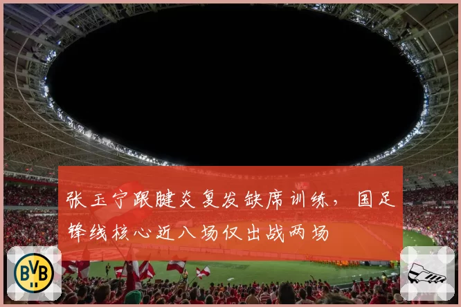张玉宁跟腱炎复发缺席训练，国足锋线核心近八场仅出战两场