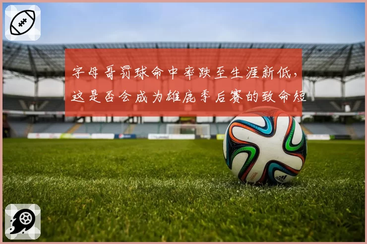 字母哥罚球命中率跌至生涯新低，这是否会成为雄鹿季后赛的致命短板？