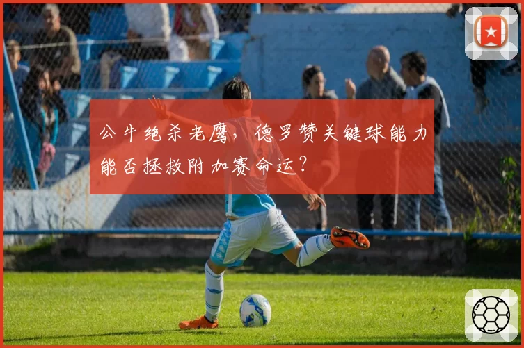 公牛绝杀老鹰，德罗赞关键球能力能否拯救附加赛命运？