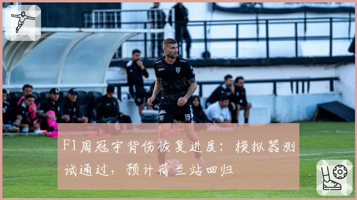 F1周冠宇背伤恢复进度:模拟器测试通过,预计荷兰站回归