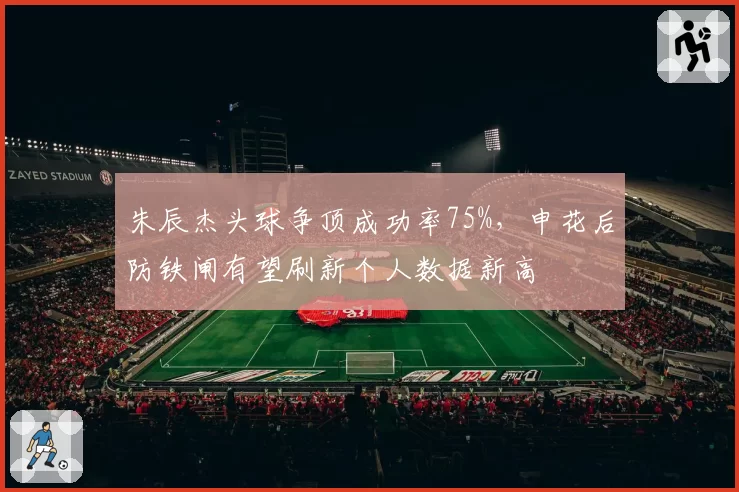 朱辰杰头球争顶成功率75%，申花后防铁闸有望刷新个人数据新高