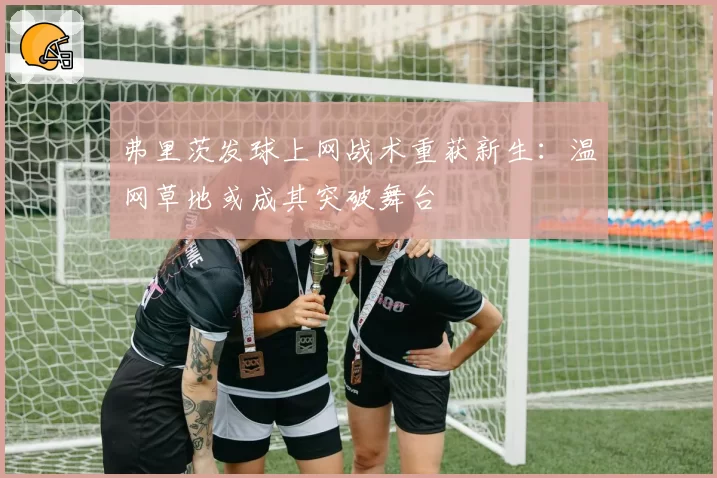 弗里茨发球上网战术重获新生：温网草地或成其突破舞台
