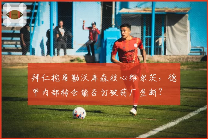 拜仁挖角勒沃库森核心维尔茨,德甲内部转会能否打破药厂垄断?