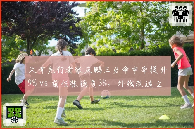 天津先行者张庆鹏三分命中率提升9% vs 前任张德贵3%，外线改造立竿见影