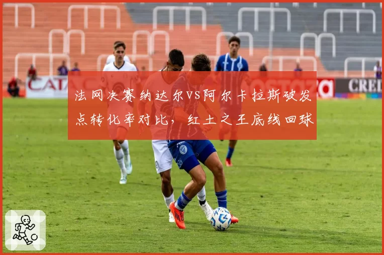 法网决赛纳达尔vs阿尔卡拉斯破发点转化率对比，红土之王底线回球深度更优