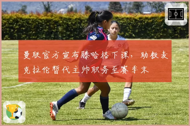 曼联官方宣布滕哈格下课，助教麦克拉伦暂代主帅职务至赛季末