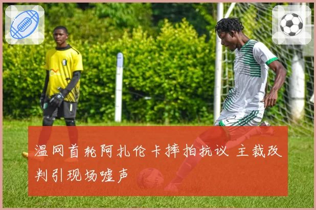 温网首轮阿扎伦卡摔拍抗议 主裁改判引现场嘘声