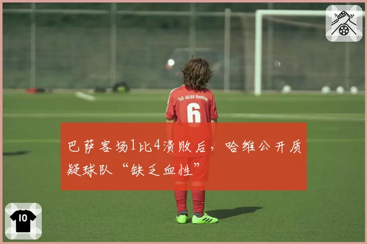 巴萨客场1比4溃败后，哈维公开质疑球队“缺乏血性”