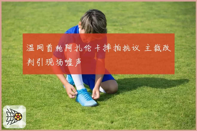 温网首轮阿扎伦卡摔拍抗议 主裁改判引现场嘘声