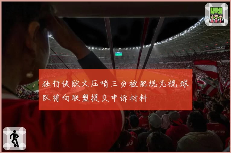 独行侠欧文压哨三分被犯规无视 球队将向联盟提交申诉材料