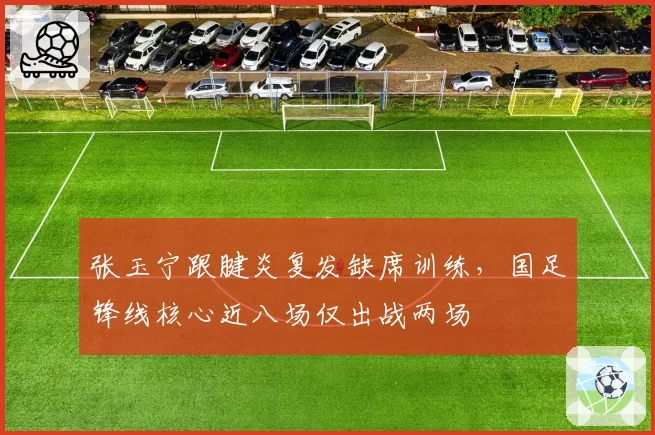 张玉宁跟腱炎复发缺席训练，国足锋线核心近八场仅出战两场