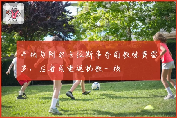辛纳与阿尔卡拉斯争夺前教练费雷罗，后者或重返执教一线