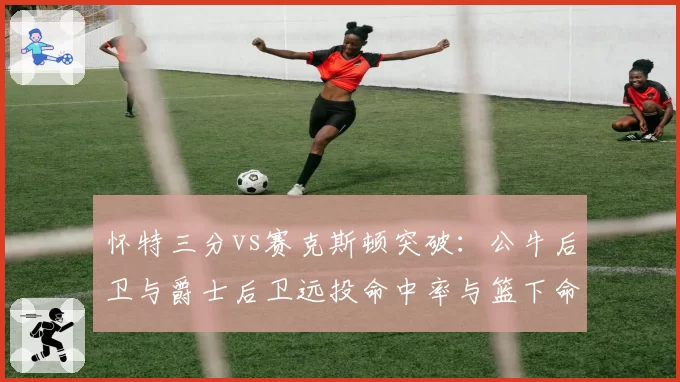 怀特三分vs赛克斯顿突破：公牛后卫与爵士后卫远投命中率与篮下命中率PK