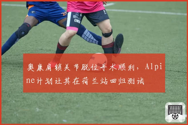 奥康肩锁关节脱位手术顺利，Alpine计划让其在荷兰站回归测试