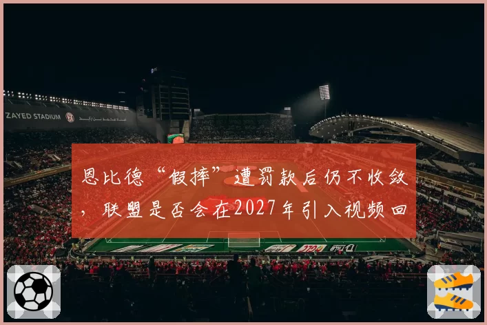 恩比德“假摔”遭罚款后仍不收敛，联盟是否会在2027年引入视频回放处罚制