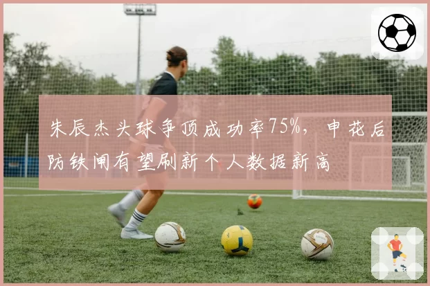 朱辰杰头球争顶成功率75%，申花后防铁闸有望刷新个人数据新高